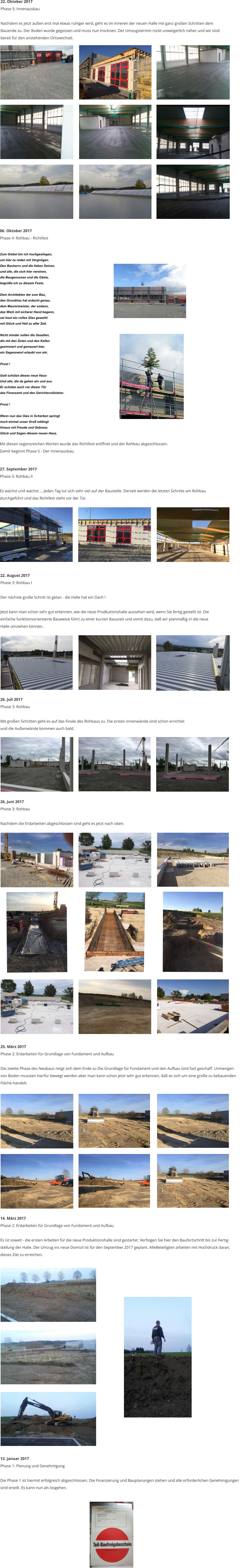 26. Juli 2017 Phase 3: Rohbau  Mit gro�en Schritten geht es auf das Finale des Rohbaus zu. Die ersten Innenw�nde sind schon errichtet  und die Au�enw�nde kommen auch bald.  26. Juni 2017 Phase 3: Rohbau  Nachdem die Erdarbeiten abgeschlossen sind geht es jetzt nach oben.  25. M�rz 2017 Phase 2: Erdarbeiten f�r Grundlage von Fundament und Aufbau  Die zweite Phase des Neubaus neigt sich dem Ende zu Die Grundlage f�r Fundament und den Aufbau sind fast geschaff. Unmengen  von Boden mussten hierf�r bewegt werden aber man kann schon jetzt sehr gut erkennen, da� es sich um eine gro�e zu bebauenden  Fl�che handelt.  14. M�rz 2017 Phase 2: Erdarbeiten f�r Grundlage von Fundament und Aufbau  Es ist soweit - die ersten Arbeiten f�r die neue Produktionshalle sind gestartet. Verfolgen Sie hier den Baufortschritt bis zur Fertig- stellung der Halle. Der Umzug ins neue Domizil ist f�r den September 2017 geplant. AlleBeteiligten arbeiten mit Hochdruck daran,  dieses Ziel zu erreichen.  12. Januar 2017 Phase 1: Planung und Genehmigung  Die Phase 1 ist hiermit erfolgreich abgeschlossen. Die Finanzierung und Bauplanungen stehen und alle erforderlichen Genehmigungen  sind erteilt. Es kann nun als losgehen. 22. August 2017 Phase 3: Rohbau I  Der n�chste gro�e Schritt ist getan - die Halle hat ein Dach !  Jetzt kann man schon sehr gut erkennen, wie die neue Prodkutionshalle aussehen wird, wenn Sie fertig gestellt ist. Die einfache funktionsorientierte Bauweise f�hrt zu einer kurzen Bauszeit und somit dazu, da� wir planm��ig in die neue  Halle umziehen k�nnen.    22. Oktober 2017 Phase 5: Innenausbau  Nachdem es jetzt au�en erst mal etwas ruhiger wird, geht es im Inneren der neuen Halle mit ganz gro�en Schritten dem  Bauende zu. Der Boden wurde gegossen und muss nun trocknen. Der Umzugstermin r�ckt unweigerlich n�her und wir sind  bereit f�r den anstehenden Ortswechsel. 06. Oktober 2017 Phase 4: Rohbau - Richtfest    Mit diesen segensreichen Worten wurde das Richtfest er�ffnet und der Rohbau abgeschlossen.  Damit beginnt Phase 5 - Der Innenausbau  27. September 2017 Phase 3: Rohbau II  Es w�chst und w�chst � Jeden Tag tut sich sehr viel auf der Baustelle. Derzeit werden die letzten Schritte am Rohbau  durchgef�hrt und das Richtfest steht vor der T�r.  Zum Giebel bin ich hochgestiegen, um hier zu reden mit Vergn�gen. Den Bauherrn und die lieben Seinen, und alle, die sich hier vereinen, die Baugenossen und die G�ste, begr��e ich zu diesem Feste.  Dem Architekten der zum Bau, den Grundriss hat erdacht genau, dem Maurermeister, der sodann, das Werk mit sicherer Hand begann, sei heut ein volles Glas geweiht mit Gl�ck und Heil zu aller Zeit.  Nicht minder sollen die Gesellen, die mit den �xten und den Kellen gezimmert und gemauert hier, ein Segenswort erlaubt von mir.  Prost !  Gott sch�tze dieses neue Haus Und alle, die da gehen ein und aus. Er sch�tze auch vor dieser T�r  das Finanzamt und den Gerichtsvollzieher.  Prost !  Wenn nun das Glas in Scherben springt noch einmal unser Gru� erklingt hinaus mit Freude und Gebraus Gl�ck und Segen diesem neuen Haus.